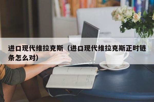 进口现代维拉克斯（进口现代维拉克斯正时链条怎么对）