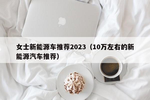 女士新能源车推荐2023（10万左右的新能源汽车推荐）