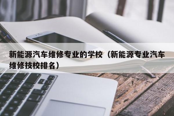 新能源汽车维修专业的学校（新能源专业汽车维修技校排名）