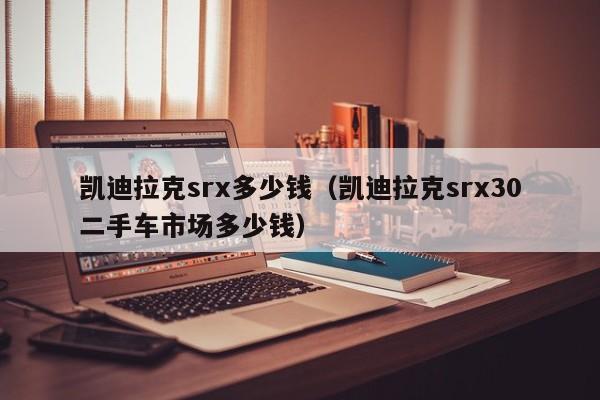 凯迪拉克srx多少钱（凯迪拉克srx30二手车市场多少钱）