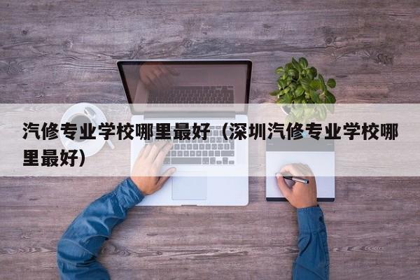 汽修专业学校哪里最好（深圳汽修专业学校哪里最好）