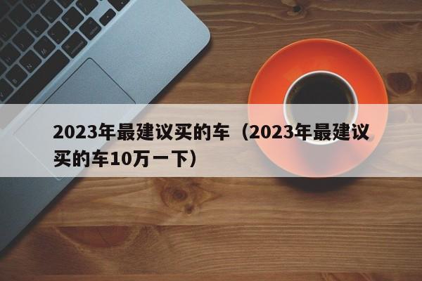 2023年最建议买的车（2023年最建议买的车10万一下）