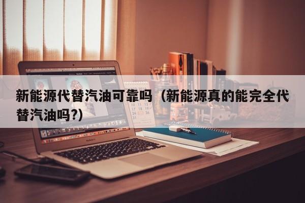 新能源代替汽油可靠吗（新能源真的能完全代替汽油吗?）