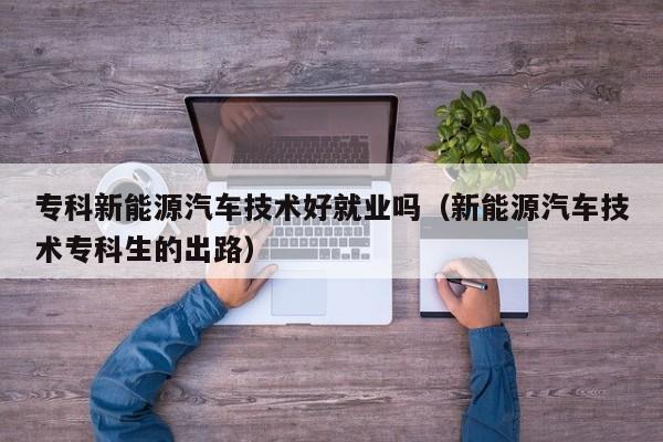 专科新能源汽车技术好就业吗（新能源汽车技术专科生的出路）