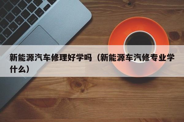 新能源汽车修理好学吗（新能源车汽修专业学什么）