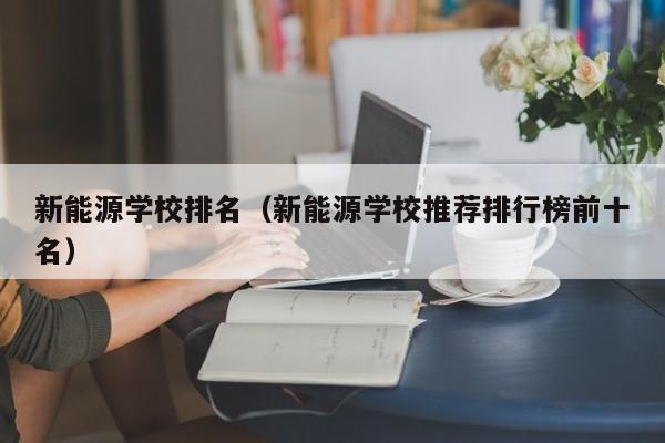 新能源学校排名（新能源学校推荐排行榜前十名）