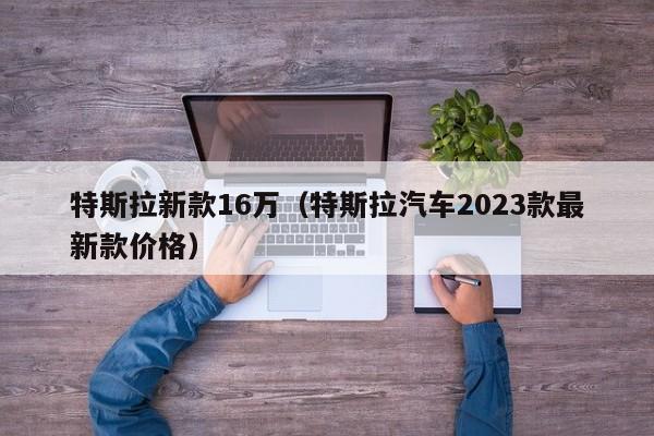 特斯拉新款16万（特斯拉汽车2023款最新款价格）