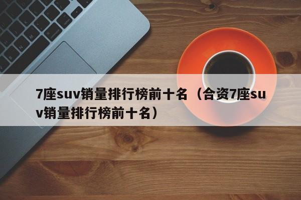 7座suv销量排行榜前十名（合资7座suv销量排行榜前十名）