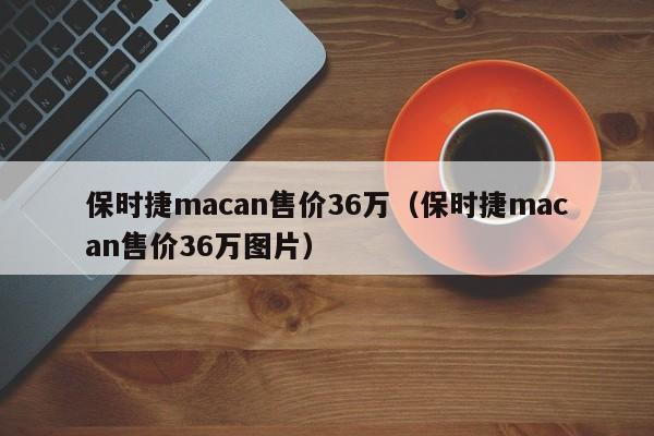 保时捷macan售价36万（保时捷macan售价36万图片）