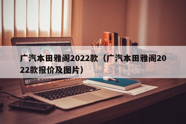 广汽本田雅阁2022款（广汽本田雅阁2022款报价及图片）