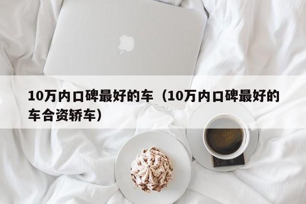 10万内口碑最好的车（10万内口碑最好的车合资轿车）