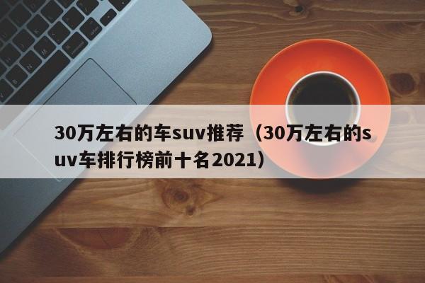 30万左右的车suv推荐（30万左右的suv车排行榜前十名2021）