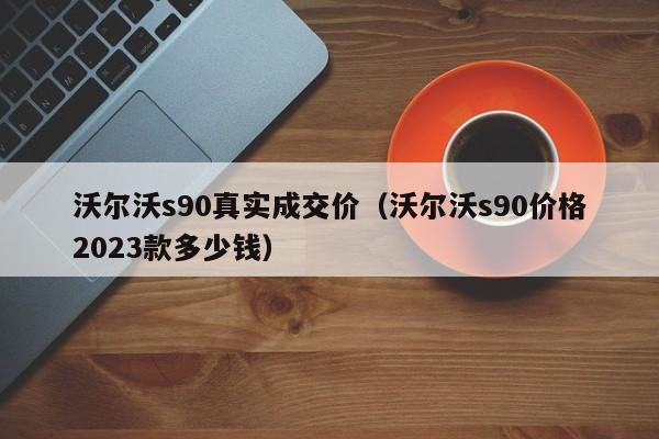 沃尔沃s90真实成交价（沃尔沃s90价格2023款多少钱）