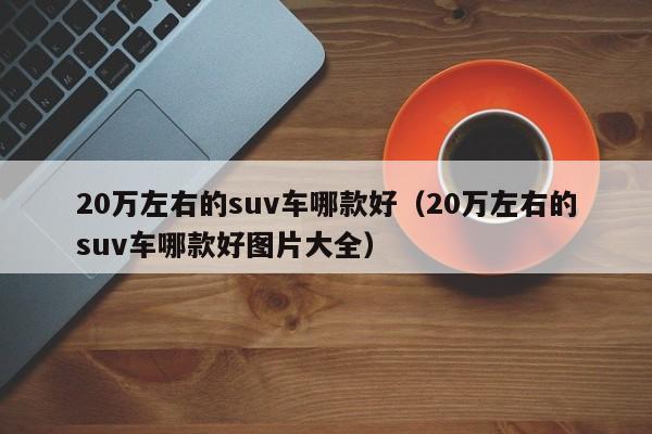 20万左右的suv车哪款好（20万左右的suv车哪款好图片大全）