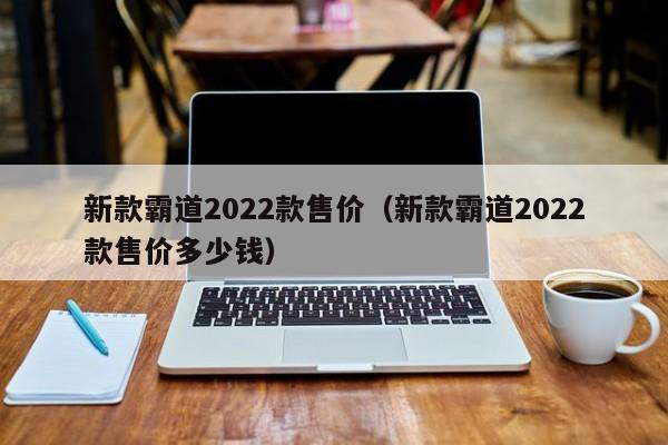 新款霸道2022款售价（新款霸道2022款售价多少钱）