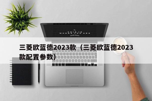 三菱欧蓝德2023款（三菱欧蓝德2023款配置参数）