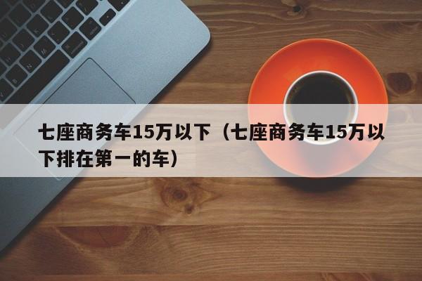 七座商务车15万以下（七座商务车15万以下排在第一的车）