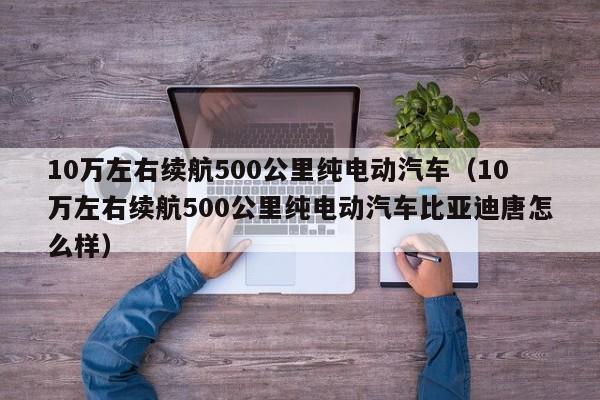 10万左右续航500公里纯电动汽车（10万左右续航500公里纯电动汽车比亚迪唐怎么样）