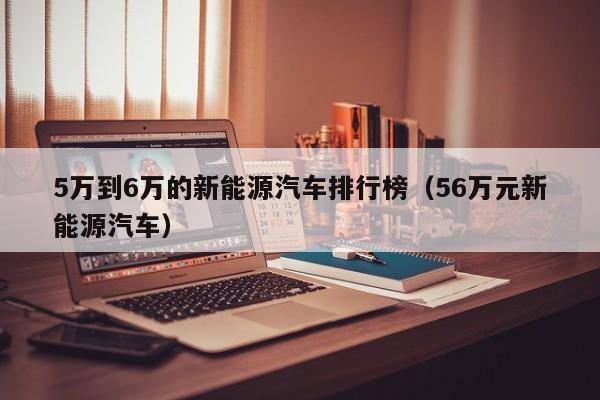 5万到6万的新能源汽车排行榜（56万元新能源汽车）