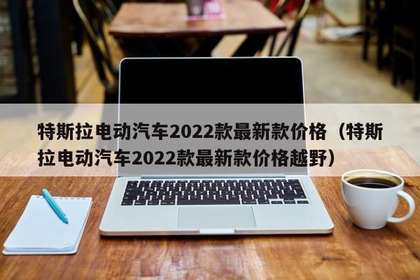 特斯拉电动汽车2022款最新款价格（特斯拉电动汽车2022款最新款价格越野）