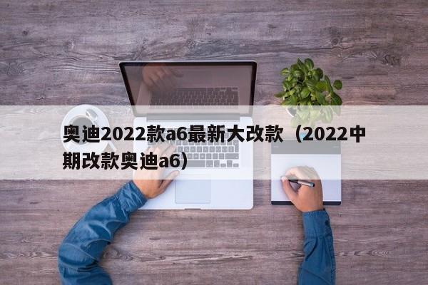 奥迪2022款a6最新大改款（2022中期改款奥迪a6）