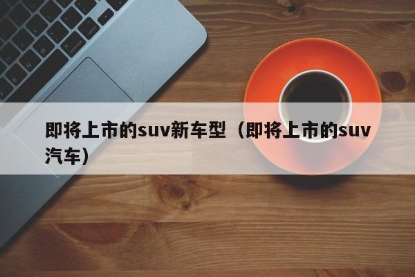 即将上市的suv新车型（即将上市的suv汽车）