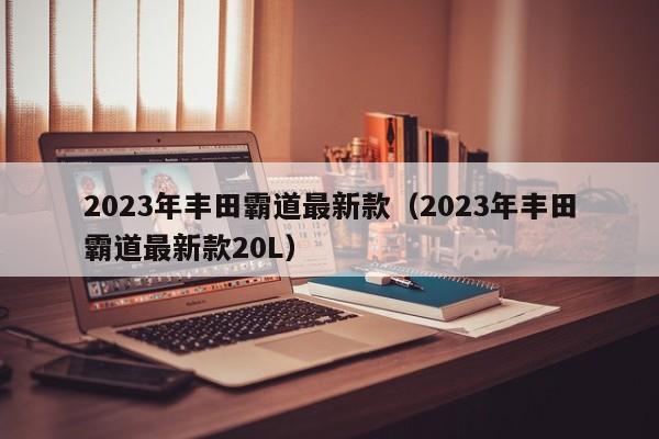 2023年丰田霸道最新款（2023年丰田霸道最新款20L）