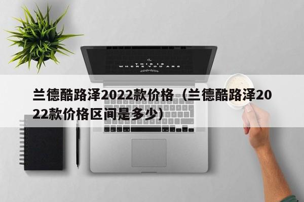 兰德酷路泽2022款价格（兰德酷路泽2022款价格区间是多少）