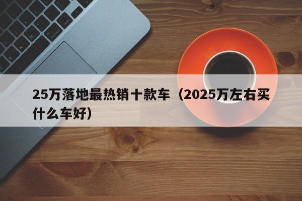 25万落地最热销十款车（2025万左右买什么车好）