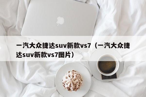 一汽大众捷达suv新款vs7（一汽大众捷达suv新款vs7图片）