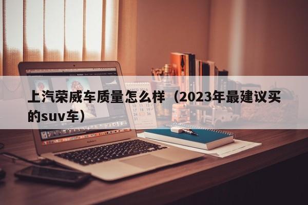 上汽荣威车质量怎么样（2023年最建议买的suv车）