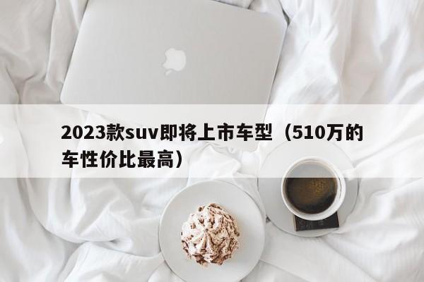 2023款suv即将上市车型（510万的车性价比最高）