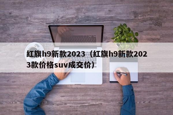 红旗h9新款2023（红旗h9新款2023款价格suv成交价）