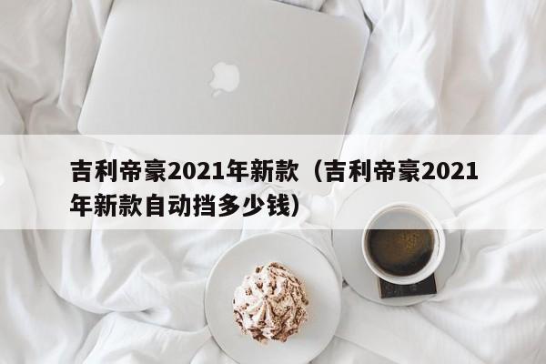 吉利帝豪2021年新款（吉利帝豪2021年新款自动挡多少钱）