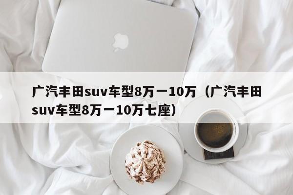 广汽丰田suv车型8万一10万（广汽丰田suv车型8万一10万七座）