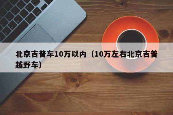 北京吉普车10万以内（10万左右北京吉普越野车）