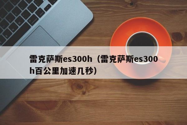 雷克萨斯es300h（雷克萨斯es300h百公里加速几秒）