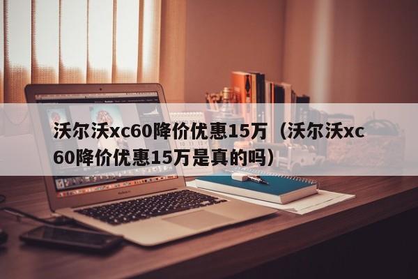 沃尔沃xc60降价优惠15万（沃尔沃xc60降价优惠15万是真的吗）