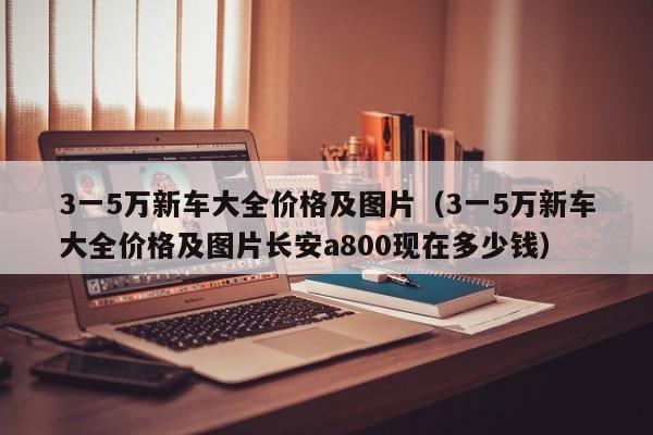 3一5万新车大全价格及图片（3一5万新车大全价格及图片长安a800现在多少钱）