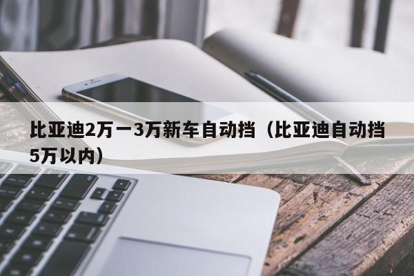 比亚迪2万一3万新车自动挡（比亚迪自动挡5万以内）