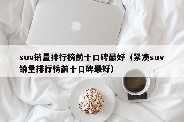 suv销量排行榜前十口碑最好（紧凑suv销量排行榜前十口碑最好）