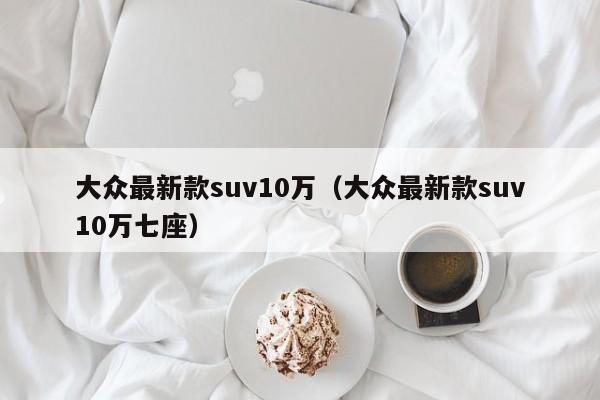 大众最新款suv10万（大众最新款suv10万七座）