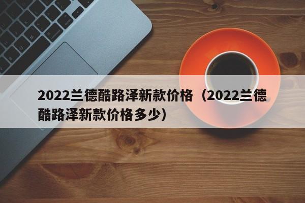 2022兰德酷路泽新款价格（2022兰德酷路泽新款价格多少）