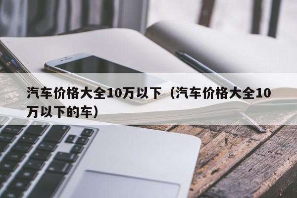 汽车价格大全10万以下（汽车价格大全10万以下的车）