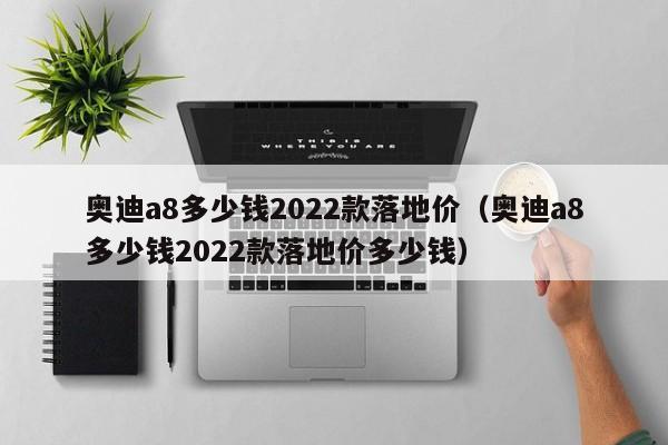 奥迪a8多少钱2022款落地价（奥迪a8多少钱2022款落地价多少钱）