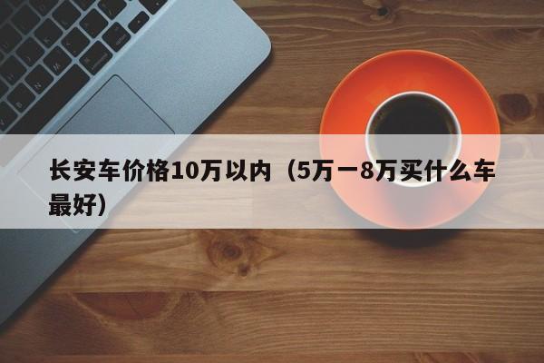 长安车价格10万以内（5万一8万买什么车最好）