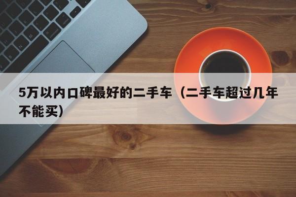 5万以内口碑最好的二手车（二手车超过几年不能买）