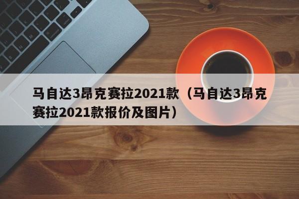 马自达3昂克赛拉2021款（马自达3昂克赛拉2021款报价及图片）