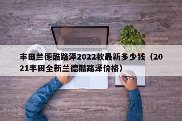 丰田兰德酷路泽2022款最新多少钱（2021丰田全新兰德酷路泽价格）