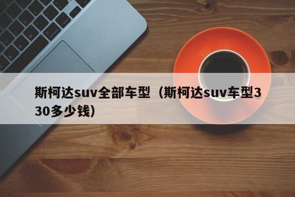 斯柯达suv全部车型（斯柯达suv车型330多少钱）